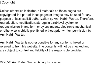 [ Copyright ] Unless otherwise indicated, all materials on these pages are copyrighted. No part of these pages or images may be used for any purpose unless explicit authorization by Ann Katrin Warter. Therefore, reproduction, modification, storage in a retrieval system or retransmission, in any form or by any means, electronic, mechanical, or otherwise is strictly prohibited without prior written permission by Ann Katrin Warter. Ann Katrin Warter is not responsible for any contents linked or referred to from his website. The contents will not be checked and are subject to control and liability of the responsible provider. © 2023 Ann Katrin Warter. All rights reserved. 